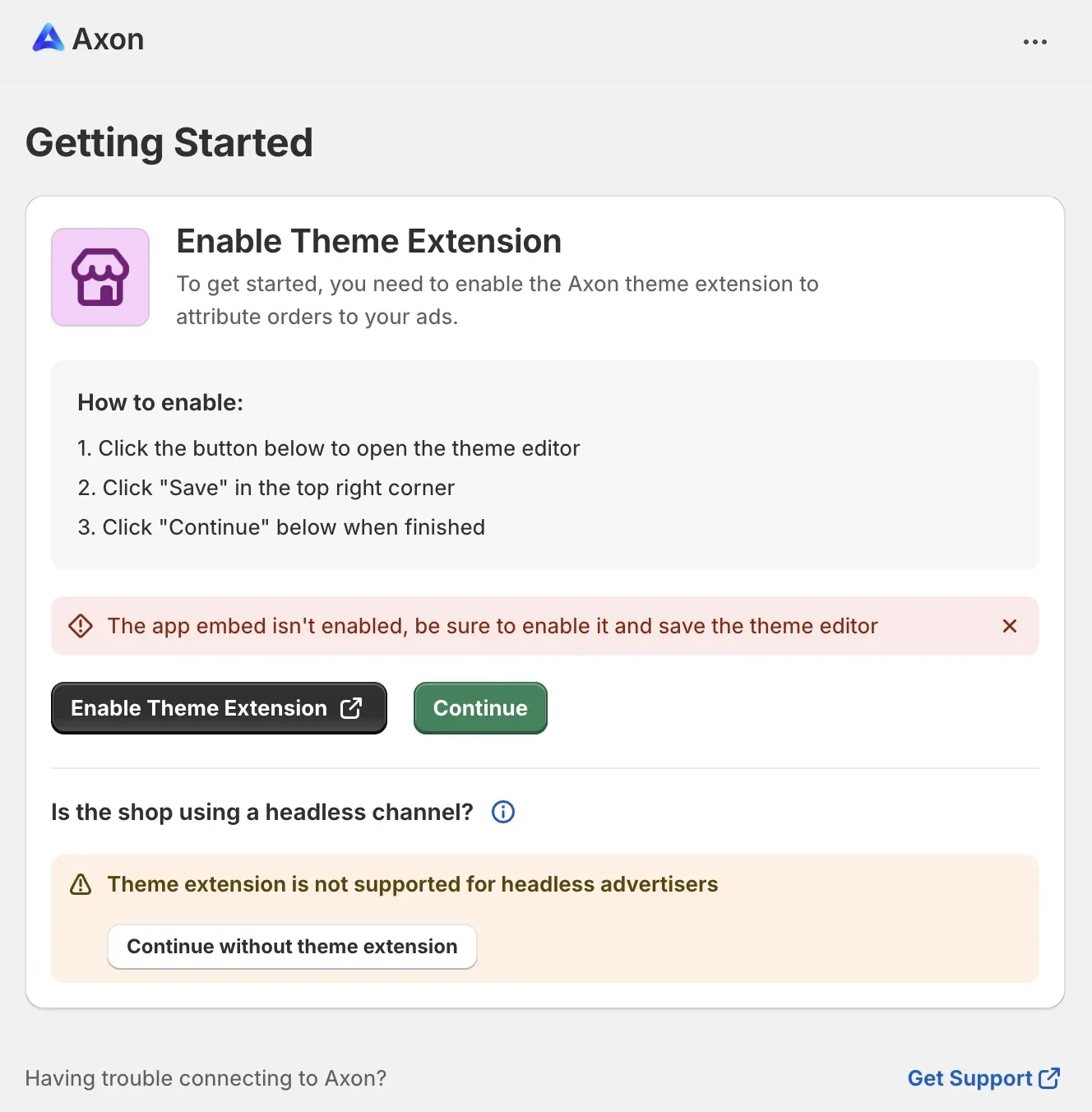 Getting Started: Enable Theme Extension. To get started, you need to enable the Axon theme extension to attribute orders to your ads. How to enable: 1. Click the button below to open the theme editor. 2. Click “Save” in the top right corner. 3. Click “Continue” below when finished. Enable Theme Extension button. Continue button. Is the shop using a headless channel? Theme exension is not supported for headless advertisers. Continue without theme extension button. Having trouble connecting to Axon? Get Support link.