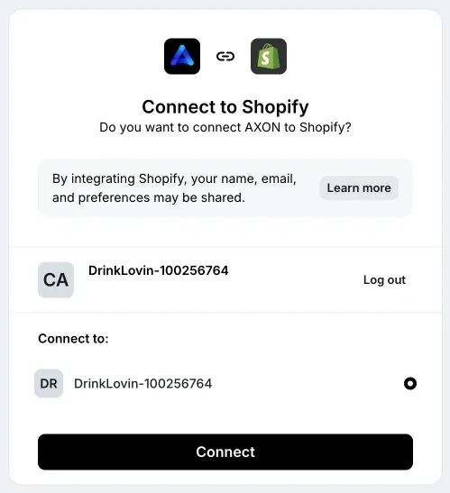 Connect to Shopify. Do you want to connect AXON to Shopify? By integrating Shopify, your name, email, and preferences may be shared. Learn more button. Your account name. Log out. Connect to: Your account name. Connect button.