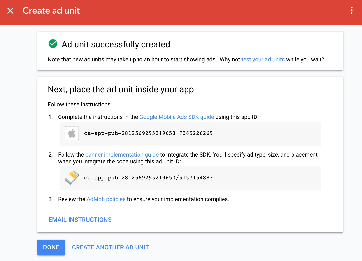 Create ad unit. Ad unit successfully created. Note that new ad units may take up to an hour to start showing ads. Why not test your ad units while you wait? Next, place the ad unit inside your app. Follow these instructions: 1: Complete the instructions in the Google Mobile Ads SDK guide using this app ID. 2: Follow the banner implementation guide to integrate the SDK. You’ll specify ad type, size, and placement when you integrate the code using this ad unit ID. 3: Review the AdMob policies to ensure your implementation complies. Email instructions. Done. Create another ad unit.