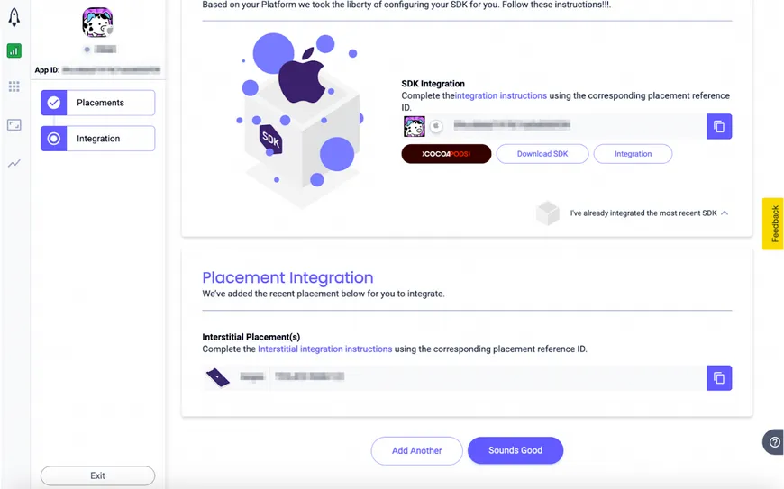 Based on your Platform we took the liberty of configuring your SDK for you. Follow these instructions. SDK Integration: Complete the integration instructions using the corresponding placement reference ID (CocoaPods, Download SDK, Integration). I’ve already integrated the most recent SDK. Placement Integration: We’ve added the recent placement below for you to integrate. Interstitial Placement(s): Complete the Interstitial integration instructions using the corresponding placement reference ID. Add Another. Sounds Good.