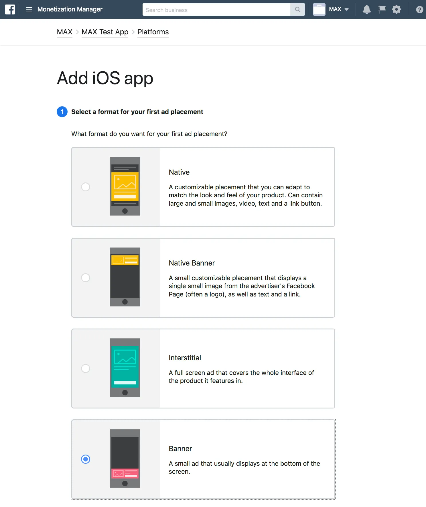 Monetization Manager. Add iOS app. ① Select a format for your first ad placement. What format do you want for your first ad placement? ☐ Native: A customizable placement that you can adapt to match the look and feel of your product. Can contain large and small images, video, text and a link button. ☐ Native Banner: A small customizable placement that displays a single small image from the advertiser’s Facebook Page (often a logo), as well as text and a link. ☐ Interstitial: A full screen ad that covers the whole interface of the product it features in. ☑ Banner: A small ad that usually displays at the bottom of the screen.