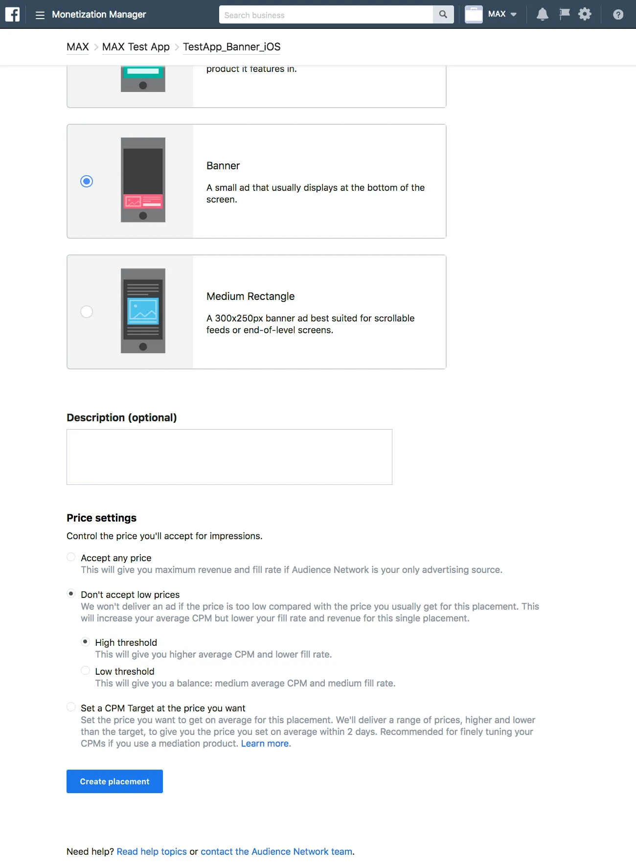 Monetization Manager. ☑ Banner: A small ad that usually displays at the bottom of the screen. ☐ Medium Rectangle: A 300×250px banner ad best suited for scrollable feeds or end-of-level screens. Description (optional). Price settings: Control the price you’ll accept for impressions. Accept any price: This will give you maximum revenue and fill rate if Audience Network is your only advertising source. Don’t accept low prices: We won’t deliver an ad if the price is too low compared with the price you usually get for this placement. This will increase your averate CPM but lower your fill rate and revenue for this single placement. ☑ High threshold: This will give you higher average CPM and lower fill rate. ☐ Low threshold: This will give you a balance: medium average CPM and medium fill rate. Set a CPM Target at the price you want: Set the price you want to get on average for this placement. We’ll deliver a range of prices, higher and lower than the target, to give you the price you set on average within 2 days. Recommended for finely tuning your CPMs if you use a mediation product. Learn more. Create placement.