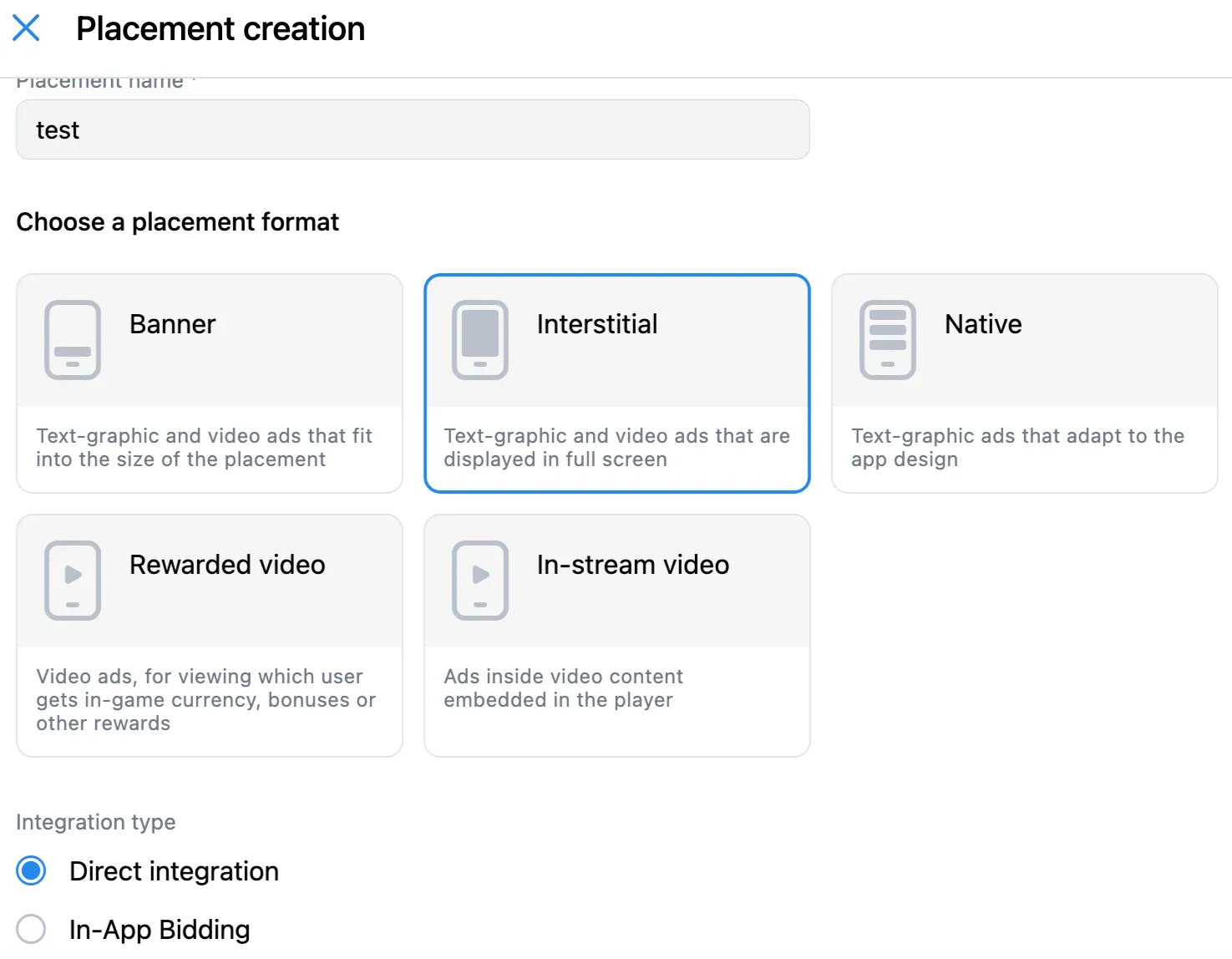 Placement creation. Choose a placement format. Banner: Text-graphic and video ads that fit into the size of the placement. Interstitial: Text-graphic and video ads that are displayed in full screen. Native: Text-graphic ads that adapt to the app design. Rewarded video: video ads, for viewing which user gets in-game currency, bonuses, or other rewards. In-stream video: Ads inside video content embedded in the player. Integration type: Direct integration radio button; In-App Bidding radio button.