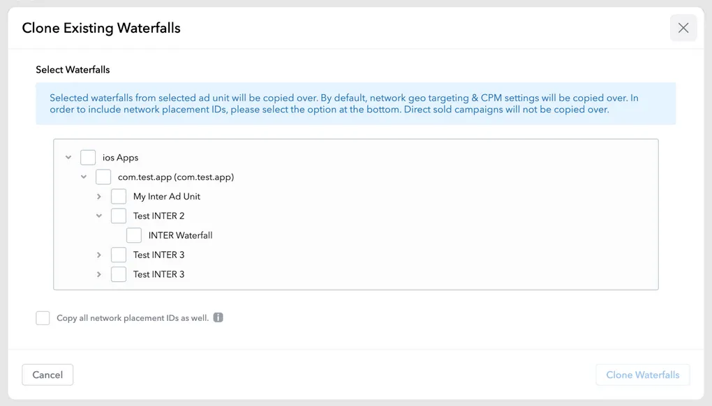 Clone Existing Waterfalls. Select Waterfalls. Selected waterfalls from selected ad unit will be copied over. By default, network geo targeting and CPM settings will be copied over. In order to include network placement I.D.s, please select the option at the bottom. Nested checkboxes representing waterfalls. Copy all network placement IDs as well (checkbox). Cancel button. Clone Waterfalls button.
